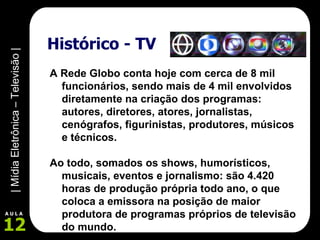 Histórico - TV A Rede Globo conta hoje com cerca de 8 mil funcionários, sendo mais de 4 mil envolvidos diretamente na criação dos programas: autores, diretores, atores, jornalistas, cenógrafos, figurinistas, produtores, músicos e técnicos.  Ao todo, somados os shows, humorísticos, musicais, eventos e jornalismo: são 4.420 horas de produção própria todo ano, o que coloca a emissora na posição de maior produtora de programas próprios de televisão do mundo. 