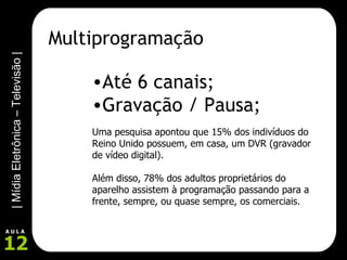 Multiprogramação Até 6 canais; Gravação / Pausa; Uma pesquisa apontou que 15% dos indivíduos do Reino Unido possuem, em casa, um DVR (gravador de vídeo digital).  Além disso, 78% dos adultos proprietários do aparelho assistem à programação passando para a frente, sempre, ou quase sempre, os comerciais. 