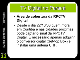 TV Digital no Paraná Área de cobertura da RPCTV Digital Desde o dia 22/10/08 quem mora em Curitiba e nas cidades próximas pode captar o sinal da RPCTV Digital. É necessário apenas adquirir o conversor digital (Set-top Box) e instalar uma antena UHF. 