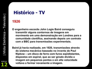 Histórico - TV 1926 O engenheiro escocês John Logie Baird conseguiu transmitir alguns contornos de imagens em movimento em uma demonstração em Londres para a comunidade científica, assinando depois um contrato com a BBC para transmissões experimentais.   Baird já havia realizado, em 1920, transmissões através do sistema mecânico baseado no invento de Paul Nipkow – um disco de ferro com furos eqüidistantes, dispostos em espiral, que ao ser girado dividia a imagem em pequenos pontos e em alta velocidade voltava a formar novamente a imagem. 