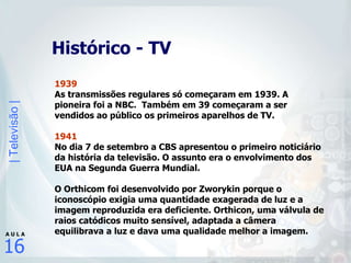 Histórico - TV 1939 As transmissões regulares só começaram em 1939. A pioneira foi a NBC.  Também em 39 começaram a ser vendidos ao público os primeiros aparelhos de TV. 1941  No dia 7 de setembro a CBS apresentou o primeiro noticiário da história da televisão. O assunto era o envolvimento dos EUA na Segunda Guerra Mundial.  O Orthicom foi desenvolvido por Zworykin porque o iconoscópio exigia uma quantidade exagerada de luz e a imagem reproduzida era deficiente. Orthicon, uma válvula de raios catódicos muito sensível, adaptada a câmera equilibrava a luz e dava uma qualidade melhor a imagem.   