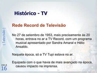 Histórico - TV Rede Record de Televisão No 27 de setembro de 1953, mais precisamente às 20 horas, entrava no ar a TV Record, com um programa musical apresentado por Sandra Amaral e Hélio Ansaldo.  Naquela época, só a TV Tupi estava no ar.  Equipada com o que havia de mais avançado na época, causou impacto na imprensa. 