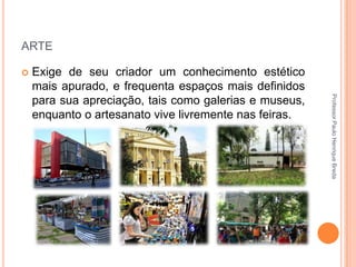 ARTE


Professor Paulo Henrique Breda

Exige de seu criador um conhecimento estético
mais apurado, e frequenta espaços mais definidos
para sua apreciação, tais como galerias e museus,
enquanto o artesanato vive livremente nas feiras.

 