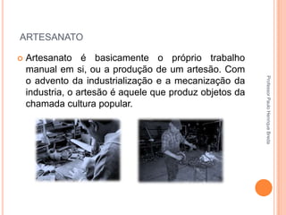 ARTESANATO


Professor Paulo Henrique Breda

Artesanato é basicamente o próprio trabalho
manual em si, ou a produção de um artesão. Com
o advento da industrialização e a mecanização da
industria, o artesão é aquele que produz objetos da
chamada cultura popular.

 