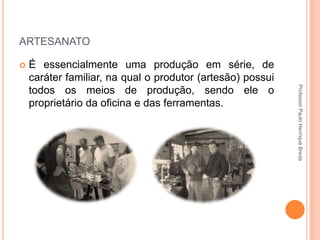 ARTESANATO


Professor Paulo Henrique Breda

É essencialmente uma produção em série, de
caráter familiar, na qual o produtor (artesão) possui
todos os meios de produção, sendo ele o
proprietário da oficina e das ferramentas.

 