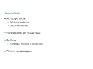 Contextualização
 Microscopia celular:
 Células procariontes
 Células eucariontes
 Microrganismos em nossas vidas;
 Bactérias;
 Morfologia, fisiologia e crescimento;
 Técnicas microbiológicas
 