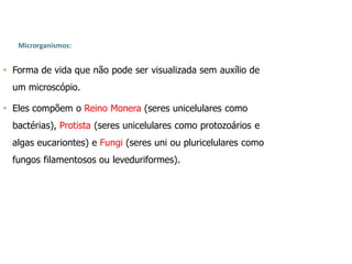 Microrganismos:
 Forma de vida que não pode ser visualizada sem auxílio de
um microscópio.
 Eles compõem o Reino Monera (seres unicelulares como
bactérias), Protista (seres unicelulares como protozoários e
algas eucariontes) e Fungi (seres uni ou pluricelulares como
fungos filamentosos ou leveduriformes).
 