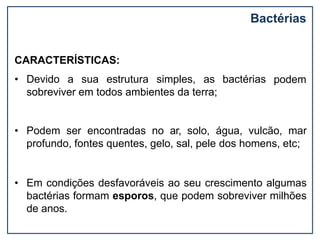 Bactérias
podem
CARACTERÍSTICAS:
• Devido a sua estrutura simples, as bactérias
sobreviver em todos ambientes da terra;
• Podem ser encontradas no ar, solo, água, vulcão, mar
profundo, fontes quentes, gelo, sal, pele dos homens, etc;
• Em condições desfavoráveis ao seu crescimento algumas
bactérias formam esporos, que podem sobreviver milhões
de anos.
 