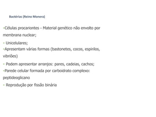 Células procariontes - Material genético não envolto por
membrana nuclear;
 Unicelulares;
Apresentam várias formas (bastonetes, cocos, espirilos,
vibriões)
 Podem apresentar arranjos: pares, cadeias, cachos;
Parede celular formada por carboidrato complexo:
peptideoglicano
 Reprodução por fissão binária
Bactérias (Reino Monera)
 