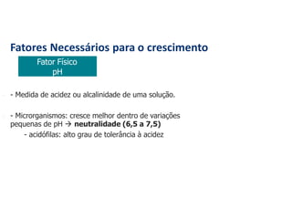 Fatores Necessários para o crescimento
Fator Físico
pH
 - Medida de acidez ou alcalinidade de uma solução.
 - Microrganismos: cresce melhor dentro de variações
pequenas de pH  neutralidade (6,5 a 7,5)
- acidófilas: alto grau de tolerância à acidez
 