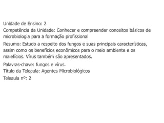 Unidade de Ensino: 2
Competência da Unidade: Conhecer e compreender conceitos básicos de
microbiologia para a formação profissional
Resumo: Estudo a respeito dos fungos e suas principais características,
assim como os benefícios econômicos para o meio ambiente e os
malefícios. Vírus também são apresentados.
Palavras-chave: fungos e vírus.
Título da Teleaula: Agentes Microbiológicos
Teleaula nº: 2
 