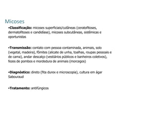 Micoses
Classificação: micoses superficiais/cutâneas (ceratofitoses,
dermatofitoses e candidíase), micoses subcutâneas, sistêmicas e
oportunistas
Transmissão: contato com pessoa contaminada, animais, solo
(vegetal, madeira), fômites (alicate de unha, toalhas, roupas pessoais e
de cama), andar descalço (vestiários públicos e banheiros coletivos),
fezes de pombos e mordedura de animais (morcegos)
Diagnóstico: direto (fita durex e microscopia), cultura em ágar
Sabouraud
Tratamento: antifúngicos
 