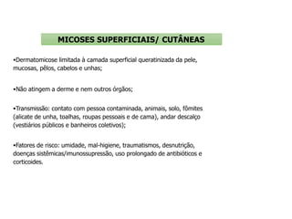 Dermatomicose limitada à camada superficial queratinizada da pele,
mucosas, pêlos, cabelos e unhas;
Não atingem a derme e nem outros órgãos;
Transmissão: contato com pessoa contaminada, animais, solo, fômites
(alicate de unha, toalhas, roupas pessoais e de cama), andar descalço
(vestiários públicos e banheiros coletivos);
Fatores de risco: umidade, mal-higiene, traumatismos, desnutrição,
doenças sistêmicas/imunossupressão, uso prolongado de antibióticos e
corticoides.
MICOSES SUPERFICIAIS/ CUTÂNEAS
 