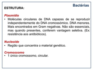 Bactérias
ESTRUTURA:
Plasmídio
• Moléculas circulares de DNA capazes de se reproduzir
independentemente do DNA cromossómico. DNA menores.
Mais encontrados em Gram negativas. Não são essenciais,
mas quando presentes, conferem vantagem seletiva. (Ex:
resistência aos antibióticos).
Nucleoide
• Região que concentra o material genético.
Cromossomo
• 1 único cromossomo, circular.
 