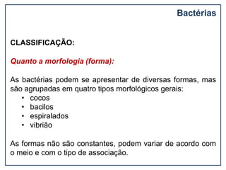 Bactérias
CLASSIFICAÇÃO:
Quanto a morfologia (forma):
As bactérias podem se apresentar de diversas formas, mas
são agrupadas em quatro tipos morfológicos gerais:
• cocos
• bacilos
• espiralados
• vibrião
As formas não são constantes, podem variar de acordo com
o meio e com o tipo de associação.
 
