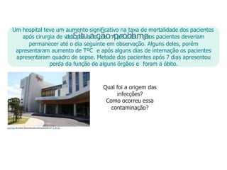 Um hospital teve um aumento significativo na taxa de mortalidade dos pacientes
após cirurgia de v
i
d
e
o
l
a
Sp
ia
tr
uo
s
ac
o
çp
ãi
a
o.-A
pp
ó
rs
oa
bc
li
er
u
mr
g
i
aa
os pacientes deveriam
permanecer até o dia seguinte em observação. Alguns deles, porém
apresentaram aumento de TºC e após alguns dias de internação os pacientes
apresentaram quadro de sepse. Metade dos pacientes após 7 dias apresentou
perda da função de alguns órgãos e foram a óbito.
Qual foi a origem das
infecções?
Como ocorreu essa
contaminação?
Esta Foto de Autor Desconhecido está licenciado em CC BY-SA
 