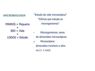 MIKROS = Pequeno
+
BIO = Vida
+
LOGOS = Estudo
“Estudo da vida microscópica”
“Ciência que estuda os
microrganismos”

 Microrganismos: seres
de dimensões microscópicas
Microscópico:
dimensões invisíveis a olho
nu (< 1 mm)
MICROBIOLOGIA
 