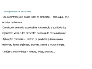 Microrganismos em nossas vidas
São encontrados em quase todos os ambientes – solo, água, ar e
inclusive no homem..
Contribuem de modo essencial na manutenção e equilíbrio dos
organismos vivos e dos elementos químicos do nosso ambiente.
Aplicações comerciais – síntese de produtos químicos como
vitaminas, ácidos orgânicos, enzimas, álcoois e muitas drogas.
 Indústria de alimentos – vinagre, picles, iogurtes...
 