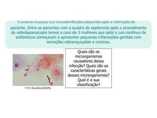 O ambiente hospitalar traz riscosdeinfecções adquiridas após a internação do
paciente. Entre os pacientes com o quadro de septicemia após o procedimento
de videolaparoscopia temos o caso de 3 mulheres que após o uso contínuo de
antibióticos começaram a apresentar pequenas inflamações genitais com
secreções esbranquiçadas e coceiras.
Quais são os
microrganismos
causadores dessa
infecção? Quais são as
características gerais
desses microrganismos?
Qual é a sua
classificação?
Fonte: http://bit.ly/2YbEPNs
 