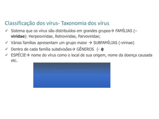 Classificação dos vírus- Taxonomia dos vírus
 Sistema que os vírus são distribuídos em grandes grupos FAMÍLIAS (–
viridae): Herpesviridae, Retroviridae, Parvoviridae;
 Várias famílias apresentam um grupo maior  SUBFAMÍLIAS (-virinae)
 Dentro de cada família subdivisões GÊNEROS (- v
i
r
u
s
)
 ESPÉCIE nome do vírus como o local de sua origem, nome da doença causada
etc.
Vírus herpes simples 2
Família: Herpesviridae
Subfamília: Alphaherpesvirinae
Gênero: Simplexvirus
Espécie: Herpes vírus simples tipo 2
 