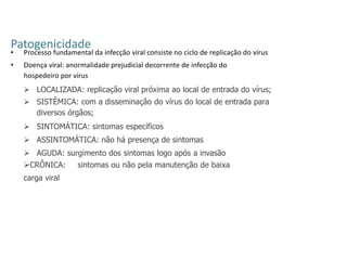 Patogenicidade
• Processo fundamental da infecção viral consiste no ciclo de replicação do vírus
• Doença viral: anormalidade prejudicial decorrente de infecção do
hospedeiro por vírus
 LOCALIZADA: replicação viral próxima ao local de entrada do vírus;
 SISTÊMICA: com a disseminação do vírus do local de entrada para
diversos órgãos;
 SINTOMÁTICA: sintomas específicos
 ASSINTOMÁTICA: não há presença de sintomas
 AGUDA: surgimento dos sintomas logo após a invasão
CRÔNICA: sintomas ou não pela manutenção de baixa
carga viral
 