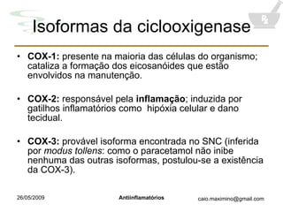 Isoformas da ciclooxigenase COX-1:  presente na maioria das células do organismo; cataliza a formação dos eicosanóides que estão envolvidos na manutenção. COX-2:  responsável pela  inflamação ; induzida por gatilhos inflamatórios como  hipóxia celular e dano tecidual. COX-3:  provável isoforma encontrada no SNC (inferida por  modus tollens : como o paracetamol não inibe nenhuma das outras isoformas, postulou-se a existência da COX-3). 
