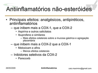 Antiinflamatórios não-esteróides Principais efeitos: analgésicos, antipiréticos, antiinflamatórios  que inibem mais a COX-1, que a COX-2 Aspirina e outros salicilatos  Ibuprofeno e similares Mais efeitos colaterais sobre a mucosa gástrica e agregação placentária que inibem mais a COX-2 que a COX-1 Meloxicam e afins Menos efeitos colaterais Inibidores seletivos da COX-2 Parecoxib 