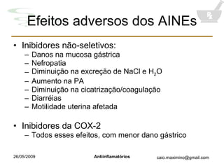 Efeitos adversos dos AINEs Inibidores não-seletivos: Danos na mucosa gástrica Nefropatia Diminuição na excreção de NaCl e H 2 O Aumento na PA Diminuição na cicatrização/coagulação Diarréias Motilidade uterina afetada Inibidores da COX-2 Todos esses efeitos, com menor dano gástrico 