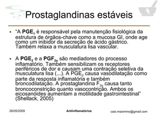 Prostaglandinas estáveis “ A  PGE 1  é responsável pela manutenção fisiológica da estrutura de órgãos-chave como a mucosa GI, onde age como um inibidor da secreção de ácido gástrico. Também relaxa a musculatura lisa vascular. A  PGE 2   e a  PGF 2 α  são mediadores do processo inflamatório. Também sensibilizam os receptores periféricos de dor e causam uma contração seletiva da musculatura lisa (...). A PGE 2  causa vasodilatação como parte da resposta inflamatória e também broncodilatação. A prostaglandina F 2 α  causa tanto broncoconstrição quanto vasocontrição. Ambos os eicosanóides aumentam a motilidade gastrointestinal” (Shellack, 2005) 