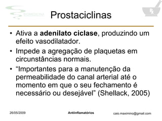 Prostaciclinas Ativa a  adenilato ciclase , produzindo um efeito vasodilatador. Impede a agregação de plaquetas em circunstâncias normais. “ Importantes para a manutenção da permeabilidade do canal arterial até o momento em que o seu fechamento é necessário ou desejável” (Shellack, 2005) 