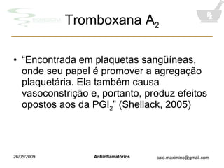 Tromboxana A 2 “ Encontrada em plaquetas sangüíneas, onde seu papel é promover a agregação plaquetária. Ela também causa vasoconstrição e, portanto, produz efeitos opostos aos da PGI 2 ” (Shellack, 2005) 