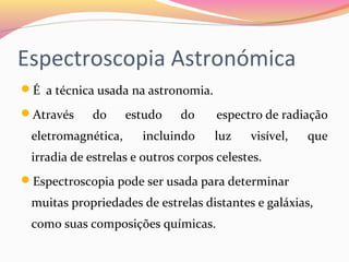 Espectroscopia Astronómica
É a técnica usada na astronomia.
Através do estudo do espectro de radiação
eletromagnética, incluindo luz visível, que
irradia de estrelas e outros corpos celestes.
Espectroscopia pode ser usada para determinar
muitas propriedades de estrelas distantes e galáxias,
como suas composições químicas.
 