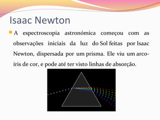 Isaac Newton
A espectroscopia astronómica começou com as
observações iniciais da luz do Sol feitas por Isaac
Newton, dispersada por um prisma. Ele viu um arco-
íris de cor, e pode até ter visto linhas de absorção.
 