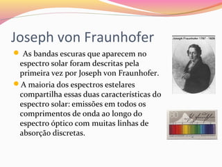 Joseph von Fraunhofer
 As bandas escuras que aparecem no 
espectro solar foram descritas pela 
primeira vez por Joseph von Fraunhofer. 
A maioria dos espectros estelares 
compartilha essas duas características do 
espectro solar: emissões em todos os 
comprimentos de onda ao longo do 
espectro óptico com muitas linhas de 
absorção discretas.
 