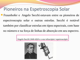 Pioneiros na Espetroscopia Solar
Fraunhofer e  Angelo Secchi estavam entre os pioneiros de 
espectroscopia  solar  e  outras  estrelas.  Secchi  é  notável 
também por classificar estrelas em tipos espectrais, com base 
no número e na força de linhas de absorção em seu espectro. 
Angelo Secchi (1818-1878 e o seu telescópio/ espetroscópio
 
