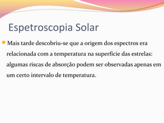 Espetroscopia Solar
Mais tarde descobriu-se que a origem dos espectros era 
relacionada com a temperatura na superfície das estrelas: 
algumas riscas de absorção podem ser observadas apenas em 
um certo intervalo de temperatura.
 