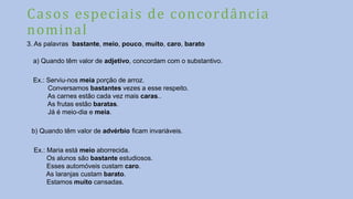 Casos especiais de concordância
nominal
3. As palavras bastante, meio, pouco, muito, caro, barato
a) Quando têm valor de adjetivo, concordam com o substantivo.
Ex.: Serviu-nos meia porção de arroz.
Conversamos bastantes vezes a esse respeito.
As carnes estão cada vez mais caras..
As frutas estão baratas.
Já é meio-dia e meia.
b) Quando têm valor de advérbio ficam invariáveis.
Ex.: Maria está meio aborrecida.
Os alunos são bastante estudiosos.
Esses automóveis custam caro.
As laranjas custam barato.
Estamos muito cansadas.
 