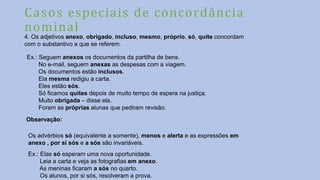Casos especiais de concordância
nominal
4. Os adjetivos anexo, obrigado, incluso, mesmo, próprio, só, quite concordam
com o substantivo a que se referem.
Ex.: Seguem anexos os documentos da partilha de bens.
No e-mail, seguem anexas as despesas com a viagem.
Os documentos estão inclusos.
Ela mesma redigiu a carta.
Eles estão sós.
Só ficamos quites depois de muito tempo de espera na justiça.
Muito obrigada – disse ela.
Foram as próprias alunas que pediram revisão.
Observação:
Os advérbios só (equivalente a somente), menos e alerta e as expressões em
anexo , por si sós e a sós são invariáveis.
Ex.: Elas só esperam uma nova oportunidade.
Leia a carta e veja as fotografias em anexo.
As meninas ficaram a sós no quarto.
Os alunos, por si sós, resolveram a prova.
 