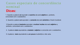 Casos especiais de concordância
nominal
Dicas:
1. Quando a palavra só equivaler a sozinho ela será adjetivo e, portanto,
concordará com o substantivo.
2. Quando a palavra só equivaler a somente ela será advérbio e ficará invariável.
3.Quando a palavra bastante equivaler a muitos/ muitas ela será adjetivo e,
portanto, concordará com o substantivo.
4. A palavra meio equivalente a metade é adjetivo e concorda com o substantivo.
5. A palavra meio equivalendo a um pouco é advérbio e não varia.
 