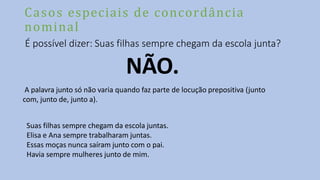 Casos especiais de concordância
nominal
É possível dizer: Suas filhas sempre chegam da escola junta?
NÃO.
A palavra junto só não varia quando faz parte de locução prepositiva (junto
com, junto de, junto a).
Suas filhas sempre chegam da escola juntas.
Elisa e Ana sempre trabalharam juntas.
Essas moças nunca saíram junto com o pai.
Havia sempre mulheres junto de mim.
 