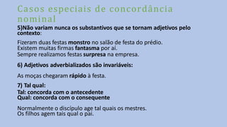 Casos especiais de concordância
nominal
5)Não variam nunca os substantivos que se tornam adjetivos pelo
contexto:
Fizeram duas festas monstro no salão de festa do prédio.
Existem muitas firmas fantasma por aí.
Sempre realizamos festas surpresa na empresa.
6) Adjetivos adverbializados são invariáveis:
As moças chegaram rápido à festa.
7) Tal qual:
Tal: concorda com o antecedente
Qual: concorda com o consequente
Normalmente o discípulo age tal quais os mestres.
Os filhos agem tais qual o pai.
 