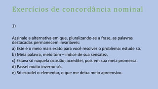 Exercícios de concordância nominal
1)
Assinale a alternativa em que, pluralizando-se a frase, as palavras
destacadas permanecem invariáveis:
a) Este é o meio mais exato para você resolver o problema: estude só.
b) Meia palavra, meio tom – índice de sua sensatez.
c) Estava só naquela ocasião; acreditei, pois em sua meia promessa.
d) Passei muito inverno só.
e) Só estudei o elementar, o que me deixa meio apreensivo.
 