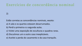Exercícios de concordância nominal
2)
Estão corretas as concordâncias nominais, exceto:
a) A sala e os quartos estavam desarrumados.
b) Perdi a primeira e a segunda aulas.
c) Visitei uma exposição de esculturas e quadros raras.
d) Discutimos um e outro caso inexplicáveis.
e) Aceitei a perda do casamento e da casa tranquilo.
 