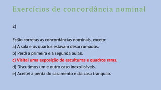Exercícios de concordância nominal
2)
Estão corretas as concordâncias nominais, exceto:
a) A sala e os quartos estavam desarrumados.
b) Perdi a primeira e a segunda aulas.
c) Visitei uma exposição de esculturas e quadros raras.
d) Discutimos um e outro caso inexplicáveis.
e) Aceitei a perda do casamento e da casa tranquilo.
 
