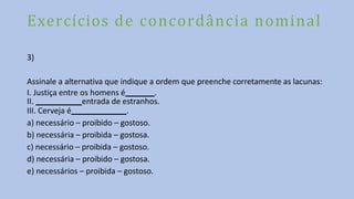 Exercícios de concordância nominal
3)
Assinale a alternativa que indique a ordem que preenche corretamente as lacunas:
I. Justiça entre os homens é .
II. entrada de estranhos.
III. Cerveja é .
a) necessário – proibido – gostoso.
b) necessária – proibida – gostosa.
c) necessário – proibida – gostoso.
d) necessária – proibido – gostosa.
e) necessários – proibida – gostoso.
 