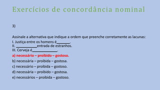 Exercícios de concordância nominal
3)
Assinale a alternativa que indique a ordem que preenche corretamente as lacunas:
I. Justiça entre os homens é .
II. entrada de estranhos.
III. Cerveja é .
a) necessário – proibido – gostoso.
b) necessária – proibida – gostosa.
c) necessário – proibida – gostoso.
d) necessária – proibido – gostosa.
e) necessários – proibida – gostoso.
 