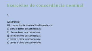 Exercícios de concordância nominal
4)
(Cesgranrio)
Há concordância nominal inadequada em:
a) clima e terras desconhecidas;
b) clima e terra desconhecidos;
c) terras e clima desconhecidas;
d) terras e clima desconhecido;
e) terras e clima desconhecidos.
 