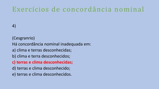 Exercícios de concordância nominal
4)
(Cesgranrio)
Há concordância nominal inadequada em:
a) clima e terras desconhecidas;
b) clima e terra desconhecidos;
c) terras e clima desconhecidas;
d) terras e clima desconhecido;
e) terras e clima desconhecidos.
 