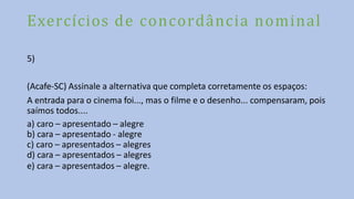 Exercícios de concordância nominal
5)
(Acafe-SC) Assinale a alternativa que completa corretamente os espaços:
A entrada para o cinema foi..., mas o filme e o desenho... compensaram, pois
saímos todos....
a) caro – apresentado – alegre
b) cara – apresentado - alegre
c) caro – apresentados – alegres
d) cara – apresentados – alegres
e) cara – apresentados – alegre.
 