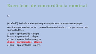Exercícios de concordância nominal
5)
(Acafe-SC) Assinale a alternativa que completa corretamente os espaços:
A entrada para o cinema foi..., mas o filme e o desenho... compensaram, pois
saímos todos....
a) caro – apresentado – alegre
b) cara – apresentado - alegre
c) caro – apresentados – alegres
d) cara – apresentados – alegres
e) cara – apresentados – alegre.
 